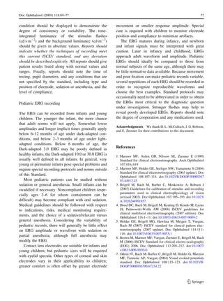 condition should be displayed to demonstrate the
degree of consistency or variability. The time-
integrated luminance of the stimulus ﬂashes
(cdÁsÁm-2
) and the background luminance (cdÁm-2
)
should be given in absolute values. Reports should
indicate whether the techniques of recording meet
this current ISCEV standard, and any deviation
should be described explicitly. All reports should give
patient results listed along with normal values and
ranges. Finally, reports should note the time of
testing, pupil diameters, and any conditions that are
not speciﬁed by the standard, including type and
position of electrode, sedation or anesthesia, and the
level of compliance.
Pediatric ERG recording
The ERG can be recorded from infants and young
children. The younger the infant, the more chance
that adult norms will not apply. Somewhat lower
amplitudes and longer implicit times generally apply
below 6–12 months of age under dark-adapted con-
ditions, and below 2–3 months of age under light-
adapted conditions. Below 6 months of age, the
Dark-adapted 3.0 ERG may be poorly deﬁned in
healthy infants; the Dark-adapted 10.0 or 30.0 ERG is
usually well deﬁned in all infants. In general, very
young or premature infants pose special problems and
require special recording protocols and norms outside
of this Standard.
Most pediatric patients can be studied without
sedation or general anesthesia. Small infants can be
swaddled if necessary. Noncompliant children (espe-
cially ages 2–6 for whom containment can be
difﬁcult) may become compliant with oral sedation.
Medical guidelines should be followed with respect
to indications, risks, medical monitoring require-
ments, and the choice of a sedative/relaxant versus
general anesthesia. Considering the variability of
pediatric records, there will generally be little effect
on ERG amplitude or waveform with sedation or
partial anesthesia, although full anesthesia may
modify the ERG.
Contact lens electrodes are suitable for infants and
young children, but pediatric sizes will be required
with eyelid specula. Other types of corneal and skin
electrodes vary in their applicability to children;
greater comfort is often offset by greater electrode
movement or smaller response amplitude. Special
care is required with children to monitor electrode
position and compliance to minimize artifacts.
The ERG matures during infancy, and newborn
and infant signals must be interpreted with great
caution. Later in infancy and childhood, ERGs
approach adult waveform and amplitude. Pediatric
ERGs should ideally be compared to those from
normal subjects of the same age, although there may
be little normative data available. Because movement
and poor ﬁxation can make pediatric records variable,
several repetitions of each ERG should be recorded in
order to recognize reproducible waveforms and
choose the best examples. Standard protocols may
occasionally need to be abbreviated in order to obtain
the ERGs most critical to the diagnostic question
under investigation. Stronger ﬂashes may help to
reveal poorly developed ERGs. Reports should note
the degree of cooperation and any medications used.
Acknowledgments We thank D. L. McCulloch, J. G. Robson,
and E. Zrenner for their contributions to this document.
References
1. Marmor MF, Arden GB, Nilsson SE, Zrenner E (1989)
Standard for clinical electroretinography. Arch Ophthalmol
107:816–819
2. Marmor MF, Holder GE, Seeliger NW, Yamamoto S (2004)
Standard for clinical electroretinography (2003 update). Doc
Ophthalmol 108:107–114. doi:10.1023/B:DOOP.00000367
93.44912.45
3. Brigell M, Bach M, Barber C, Moskowitz A, Robson J
(2003) Guidelines for calibration of stimulus and recording
parameters used in clinical electrophysiology of vision
(revised 2002). Doc Ophthalmol 107:185–193. doi:10.1023/
A:1026244901657
4. Hood DC, Bach M, Brigell M, Keating D, Kondo M, Lyons
JS, Palmowski-Wolfe AM (2008) ISCEV guidelines for
clinical multifocal electroretinography (2007 edition). Doc
Ophthalmol 116:1–11. doi:10.1007/s10633-007-9089-2
5. Holder GE, Brigell MG, Hawlina M, Meigen T, Vaegan,
Bach M (2007) ISCEV standard for clinical pattern elec-
troretinography (2007 update). Doc Ophthalmol 114:111–
116. doi:10.1007/s10633-007-9053-1
6. Brown M, Marmor MF, Vaegan, Zrenner E, Brigell M, Bach
M (2006) ISCEV Standard for clinical electro-oculography
(EOG) 2006. Doc Ophthalmol 113:205–212. doi:10.1007/
s10633-006-9030-0
7. Odom JV, Bach M, Barber C, Brigell M, Holder G, Marmor
MF, Tormene AP, Vaegan (2004) Visual evoked potentials
standard. Doc Ophthalmol 108:115–123. doi:10.1023/B:
DOOP.0000036790.67234.22
Doc Ophthalmol (2009) 118:69–77 77
123
 