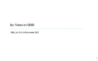 JEUVIDEO ET DDD 
1 
ERG, 14, 15 ET 16 NOVEMBRE 2012 
 
