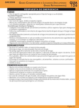 GRE2008           GASES COMPRIMIDOS             O   LICUADOS (INCLUYENDO                G U IA
                                                    GASES REFRIGERANTES)                126
                         RESPUESTA DE EMERGENCIA
 FUEGO
 • Use el agente extinguidor apropiado para el tipo de fuego a su alrededor.
 Incendio Pequeño
 • Polvos químicos secos o CO 2 .
 Incendio Grande
 • Use rocío de agua, niebla o espuma regular.
 • Mueva los contenedores del área de fuego si lo puede hacer sin ningún riesgo.
 • Los cilindros dañados, deberán ser manejados solamente por especialistas.
 Incendio que involucra Tanques
 • Combata el incendio desde una distancia máxima o utilice soportes fijos para mangueras
   o chiflones reguladores.
 • Enfríe los contenedores con chorros de agua hasta mucho después de que el fuego se haya
   extinguido.
 • No ponga agua directamente a la fuente de la fuga o mecanismos de seguridad; puede ocurrir
   congelamiento.
 • Retírese inmediatamente si sale un sonido creciente de los mecanismos de seguridad de las
   ventilas, o si el tanque se empieza a decolorar.
 • SIEMPRE manténgase alejado de tanques envueltos en fuego.
 • Algunos de estos materiales, si se derraman, pueden evaporarse dejando un residuo inflamable.
 DERRAME O FUGA
 •   No tocar ni caminar sobre el material derramado.
 •   Detenga la fuga, en caso de poder hacerlo sin riesgo.
 •   No ponga agua directamente al derrame o fuente de la fuga.
 •   Use rocío de agua para reducir los vapores; o desviar la nube de vapor a la deriva. Evite
     que flujos de agua entren en contacto con el material derramado.
 •   Si es posible, voltee los contenedores que presenten fugas para que escapen los gases en
     lugar del líquido.
 •   Prevenga la entrada hacia vías navegables, alcantarillas, sótanos o áreas confinadas.
 •   Deje que la sustancia se evapore.
 •   Ventile el área.
 PRIMEROS AUXILIOS
 •   Mueva a la víctima a donde se respire aire fresco.
 •   Llamar a los servicios médicos de emergencia.
 •   Aplicar respiración artificial si la víctima no respira.
 •   Suministrar oxígeno si respira con dificultad.
 •   Quitar y aislar la ropa y el calzado contaminados.
 •   En caso de contacto con gas licuado, descongelar las partes con agua tibia.
 •   Mantener a la víctima en reposo y con temperatura corporal normal.
 •   Asegúrese que el personal médico tenga conocimiento de los materiales involucrados, y tomar
     las precauciones para protegerse a sí mismos.




                                                                                     Página 227
 