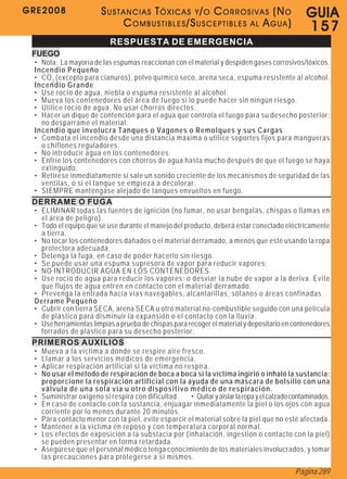 GRE2008                   SUSTANCIAS TÓXICAS Y/O CORROSIVAS (NO                                   G U IA
                              COMBUSTIBLES/SUSCEPTIBLES AL AGUA)                                  157
                             RESPUESTA DE EMERGENCIA
 FUEGO
 • Nota: La mayoría de las espumas reaccionan con el material y despiden gases corrosivos/tóxicos.
 Incendio Pequeño
 • CO 2 (excepto para cianuros), polvo químico seco, arena seca, espuma resistente al alcohol.
 Incendio Grande
 • Use rocío de agua, niebla o espuma resistente al alcohol.
 • Mueva los contenedores del área de fuego si lo puede hacer sin ningún riesgo.
 • Utilice rocío de agua. No usar chorros directos.
 • Hacer un dique de contención para el agua que controla el fuego para su desecho posterior;
   no desparrame el material.
 Incendio que involucra Tanques o Vagones o Remolques y sus Cargas
 • Combata el incendio desde una distancia máxima o utilice soportes fijos para mangueras
   o chiflones reguladores.
 • No introducir agua en los contenedores.
 • Enfríe los contenedores con chorros de agua hasta mucho después de que el fuego se haya
   extinguido.
 • Retírese inmediatamente si sale un sonido creciente de los mecanismos de seguridad de las
   ventilas, o si el tanque se empieza a decolorar.
 • SIEMPRE manténgase alejado de tanques envueltos en fuego.
 DERRAME O FUGA
 • ELIMINAR todas las fuentes de ignición (no fumar, no usar bengalas, chispas o llamas en
   el área de peligro).
 • Todo el equipo que se use durante el manejo del producto, deberá estar conectado eléctricamente
   a tierra.
 • No tocar los contenedores dañados o el material derramado, a menos que esté usando la ropa
   protectora adecuada.
 • Detenga la fuga, en caso de poder hacerlo sin riesgo.
 • Se puede usar una espuma supresora de vapor para reducir vapores.
 • NO INTRODUCIR AGUA EN LOS CONTENEDORES.
 • Use rocío de agua para reducir los vapores; o desviar la nube de vapor a la deriva. Evite
   que flujos de agua entren en contacto con el material derramado.
 • Prevenga la entrada hacia vías navegables, alcantarillas, sótanos o áreas confinadas.
 Derrame Pequeño
 • Cubrir con tierra SECA, arena SECA u otro material no-combustible seguido con una película
   de plástico para disminuir la expansión o el contacto con la lluvia.
 • Use herramientas limpias a prueba de chispas para recoger el material y depositarlo en contenedores
   forrados de plástico para su desecho posterior.
 PRIMEROS AUXILIOS
 •   Mueva a la víctima a donde se respire aire fresco.
 •   Llamar a los servicios médicos de emergencia.
 •   Aplicar respiración artificial si la víctima no respira.
 •   No usar el método de respiración de boca a boca si la víctima ingirió o inhaló la sustancia:
     proporcione la respiración artificial con la ayuda de una máscara de bolsillo con una
     válvula de una sola vía u otro dispositivo médico de respiración.
 •   Suministrar oxígeno si respira con dificultad.    • Quitar y aislar la ropa y el calzado contaminados.
 •   En caso de contacto con la sustancia, enjuagar inmediatamente la piel o los ojos con agua
     corriente por lo menos durante 20 minutos.
 •   Para contacto menor con la piel, evite esparcir el material sobre la piel que no esté afectada.
 •   Mantener a la víctima en reposo y con temperatura corporal normal.
 •   Los efectos de exposición a la substacia por (inhalación, ingestión o contacto con la piel)
     se pueden presentar en forma retardada.
 •   Asegúrese que el personal médico tenga conocimiento de los materiales involucrados, y tomar
     las precauciones para protegerse a sí mismos.
                                                                                              Página 289
 