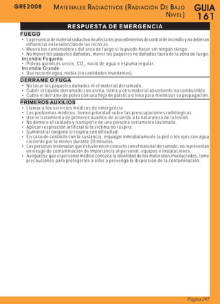 GRE2008           MATERIALES RADIACTIVOS (RADIACIÓN DE BAJO                                    G U IA
                                                     NIVEL)                                    161
                          RESPUESTA DE EMERGENCIA
 FUEGO
 • La presencia de material radiactivo no afecta los procedimientos de control de incendio y no debieran
   influenciar en la selección de las técnicas.
 • Mueva los contenedores del área de fuego si lo puede hacer sin ningún riesgo.
 • No mover los paquetes dañados, mover los paquetes no dañados fuera de la zona de fuego.
 Incendio Pequeño
 • Polvos químicos secos, CO 2 , rocío de agua o espuma regular.
 Incendio Grande
 • Use rocío de agua, niebla (en cantidades inundantes).
 DERRAME O FUGA
 • No tocar los paquetes dañados ni el material derramado.
 • Cubrir el líquido derramado con arena, tierra u otro material absorbente no combustible.
 • Cubra el derrame de polvo con una hoja de plástico o lona para minimizar su propagación.
 PRIMEROS AUXILIOS
 • Llamar a los servicios médicos de emergencia.
 • Los problemas médicos, tienen prioridad sobre las preocupaciones radiólogicas.
 • Use el tratamiento de primeros auxilios de acuerdo a la naturaleza de la lesión.
 • No demore el cuidado y transporte de una persona seriamente lastimada.
 • Aplicar respiración artificial si la víctima no respira.
 • Suministrar oxígeno si respira con dificultad.
 • En caso de contacto con la sustancia, enjuagar inmediatamente la piel o los ojos con agua
   corriente por lo menos durante 20 minutos.
 • Las personas lesionadas que estuvieron en contacto con el material derramado, no representan
   un riesgo de contaminación de importancia al personal, equipos e instalaciones.
 • Asegúrese que el personal médico conozca la identidad de los materiales involucrados, tome
   precauciones para protegerlos a ellos y prevenga la dispersión de la contaminación.




                                                                                            Página 297
 