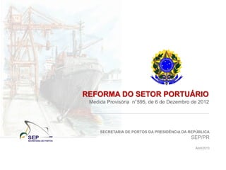 SECRETARIA DE PORTOS DA PRESIDÊNCIA DA REPÚBLICA
SEP/PR
Abril/2013
REFORMA DO SETOR PORTUÁRIO
Medida Provisória n°595, de 6 de Dezembro de 2012
 