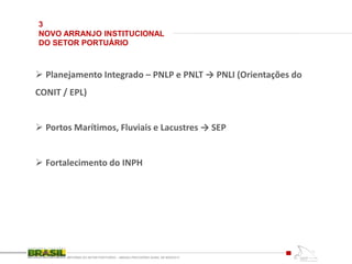 3
NOVO ARRANJO INSTITUCIONAL
DO SETOR PORTUÁRIO
REFORMA DO SETOR PORTUÁRIO – MEDIDA PROVISÓRIA No595, DE 6DEZ2012
 Planejamento Integrado – PNLP e PNLT → PNLI (Orientações do
CONIT / EPL)
 Portos Marítimos, Fluviais e Lacustres → SEP
 Fortalecimento do INPH
 