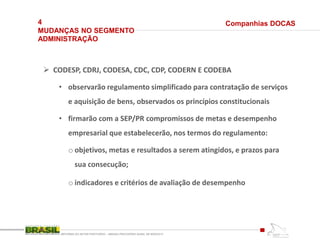 4
MUDANÇAS NO SEGMENTO
ADMINISTRAÇÃO
REFORMA DO SETOR PORTUÁRIO – MEDIDA PROVISÓRIA No595, DE 6DEZ2012
 CODESP, CDRJ, CODESA, CDC, CDP, CODERN E CODEBA
• observarão regulamento simplificado para contratação de serviços
e aquisição de bens, observados os princípios constitucionais
• firmarão com a SEP/PR compromissos de metas e desempenho
empresarial que estabelecerão, nos termos do regulamento:
o objetivos, metas e resultados a serem atingidos, e prazos para
sua consecução;
o indicadores e critérios de avaliação de desempenho
Companhias DOCAS
 