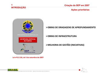 1
INTRODUÇÃO
REFORMA DO SETOR PORTUÁRIO – MEDIDA PROVISÓRIA No595, DE 6DEZ2012
Criação da SEP em 2007
PRESIDÊNCIA DA REPÚBLICA
SECRETARIA ESPECIAL
DE PORTOS
Lei nº11.518, de 5 de setembro de 2007
Ações prioritárias
OBRAS DE DRAGAGENS DE APROFUNDAMENTO
OBRAS DE INFRAESTRUTURA
MELHORIA DE GESTÃO (INICIATIVAS)
 