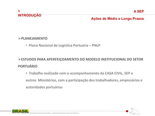 1
INTRODUÇÃO
REFORMA DO SETOR PORTUÁRIO – MEDIDA PROVISÓRIA No595, DE 6DEZ2012
A SEP
Ações de Médio e Longo Prazos
PLANEJAMENTO
• Plano Nacional de Logística Portuária – PNLP
ESTUDOS PARA APERFEIÇOAMENTO DO MODELO INSTITUCIONAL DO SETOR
PORTUÁRIO
• Trabalho realizado com o acompanhamento da CASA CIVIL, SEP e
outros Ministérios, com a participação dos trabalhadores, empresários e
autoridades portuárias
 