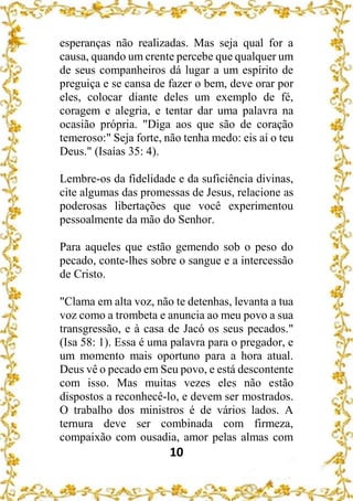 10
esperanças não realizadas. Mas seja qual for a
causa, quando um crente percebe que qualquer um
de seus companheiros dá lugar a um espírito de
preguiça e se cansa de fazer o bem, deve orar por
eles, colocar diante deles um exemplo de fé,
coragem e alegria, e tentar dar uma palavra na
ocasião própria. "Diga aos que são de coração
temeroso:" Seja forte, não tenha medo: eis aí o teu
Deus." (Isaías 35: 4).
Lembre-os da fidelidade e da suficiência divinas,
cite algumas das promessas de Jesus, relacione as
poderosas libertações que você experimentou
pessoalmente da mão do Senhor.
Para aqueles que estão gemendo sob o peso do
pecado, conte-lhes sobre o sangue e a intercessão
de Cristo.
"Clama em alta voz, não te detenhas, levanta a tua
voz como a trombeta e anuncia ao meu povo a sua
transgressão, e à casa de Jacó os seus pecados."
(Isa 58: 1). Essa é uma palavra para o pregador, e
um momento mais oportuno para a hora atual.
Deus vê o pecado em Seu povo, e está descontente
com isso. Mas muitas vezes eles não estão
dispostos a reconhecê-lo, e devem ser mostrados.
O trabalho dos ministros é de vários lados. A
ternura deve ser combinada com firmeza,
compaixão com ousadia, amor pelas almas com
 