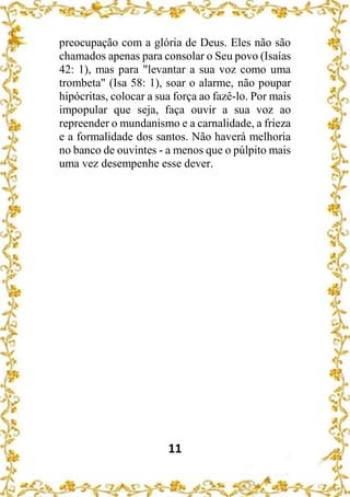 11
preocupação com a glória de Deus. Eles não são
chamados apenas para consolar o Seu povo (Isaías
42: 1), mas para "levantar a sua voz como uma
trombeta" (Isa 58: 1), soar o alarme, não poupar
hipócritas, colocar a sua força ao fazê-lo. Por mais
impopular que seja, faça ouvir a sua voz ao
repreender o mundanismo e a carnalidade, a frieza
e a formalidade dos santos. Não haverá melhoria
no banco de ouvintes - a menos que o púlpito mais
uma vez desempenhe esse dever.
 