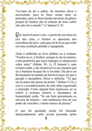 3
"Levanta do pó o pobre, do monturo eleva o
necessitado, para os fazer sentar entre os
príncipes, para os fazer herdar um trono de glória;
porque do Senhor são as colunas da terra, sobre
elas pôs ele o mundo." (1 Samuel 2: 8)
Que incrível amor é este - a partir do seu trono no
céu dos céus, o Senhor se aproxima dos
escombros da terra - para que ele livre os que estão
em uma condição perdida e repugnante.
Nada é atribuído ao livre arbítrio ou à criatura.
"Exaltar-te-ei, ó Senhor, porque tu me levantaste,
e não permitiste que meus inimigos se alegrassem
sobre mim." (Salmo 30: 1). O homem é uma
criatura caída, e tão miserável é a sua situação que
ele é bastante incapaz de se levantar. Ele deve ser
divinamente levantado do horrível poço em que o
pecado o mergulhou. Disse o salmista: "Tu que
me levantas das portas da morte." (Salmo 9:13), e
esse é o reconhecimento de toda alma regenerada
e instruída. Como alguém bem expressou, ao se
referir à extrema miséria e desamparo da
humanidade caída, "Se um bom pensamento os
salvaria do Inferno - está totalmente fora de seu
poder de conceber, e muito menos de pensar."
O que foi apontado acima foi ilustrado
abençoadamente pelo jovem possuído pelos
 