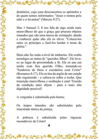 4
demônios, cujo caso desconcertou os apóstolos e
de quem somos informados: "Jesus o tomou pela
mão e o levantou" (Marcos 9:27).
Mas 1 Samuel 2: 8 nos fala de algo ainda mais
maravilhoso do que a graça que procura objetos
imundos que são uma massa de corrupção, dando
a conhecer quão alto ela os eleva: "Colocá-los
entre os príncipes e fazê-los herdar o trono de
glória."
Deus não faz nada a nível de ninharias. Ele exalta
mendigos ao status de "queridos filhos". Ele leva-
os ao lugar de proximidade a Si. Ele os une em
união com Seu querido Filho, tornando-os
"herdeiros de Deus e coerdeiros com Cristo"
(Romanos 8:17). Ele os tira da argila de um estado
não regenerado - e coloca-os sobre a rocha. Que
transição maravilhosa e exaltação é esta! Trazido
da condição mais abjeta - para a mais alta
dignidade possível!
A vergonha é substituída pela honra;
Os trapos imundos são substituídos pela
imaculada túnica da justiça,
A pobreza é substituída pelas riquezas
insondáveis de Cristo!
 