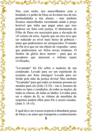 5
Nós, com razão, nos maravilhamos com a
bondade e o poder de Deus ao levantar-nos de tais
profundidades a tais alturas - mas também
ficamos maravilhados recordando ainda o preço
horrível que tinha que pagar antes que isso
pudesse ser feito com justiça. O abatimento do
Filho de Deus era necessária para a elevação de
vil vermes da terra. Aquele que era rico teve que
ser reduzido ao nível mais baixo de pobreza -
antes que pudéssemos ser enriquecidos. O amado
do Pai teve que ser um objeto de vergonha - antes
que pudéssemos ser feitos novas criaturas. O
Senhor da glória deve morrer - para que os
pecadores que merecem o inferno sejam
vivificados.
"Levantado" foi Ele sobre o madeiro de um
condenado. Levado para ser um espetáculo de
escárnio aos Seus inimigos! Levado para ser
ferido pela mão da justiça divina! Mas também
"levantado" para que todos os homens possam ser
atraídos para ele (João 12:32) - isto é, homens de
todos os tipos e condições, de todas as nações, de
todas as classes, de todas as idades. Levados para
ser o objeto da fé, as vítimas de mordidas de
serpentes podem olhar para Ele e serem curadas.
(João 3: 14-15).
E qual deve ser a nossa resposta à abundante graça
de Deus e ao amor que transporta o conhecimento
 