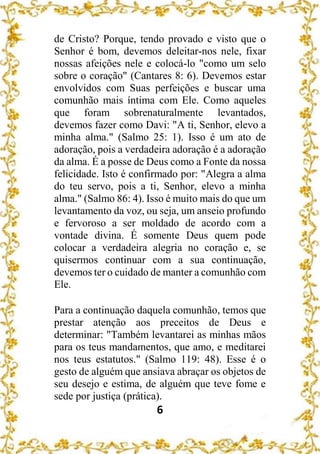 6
de Cristo? Porque, tendo provado e visto que o
Senhor é bom, devemos deleitar-nos nele, fixar
nossas afeições nele e colocá-lo "como um selo
sobre o coração" (Cantares 8: 6). Devemos estar
envolvidos com Suas perfeições e buscar uma
comunhão mais íntima com Ele. Como aqueles
que foram sobrenaturalmente levantados,
devemos fazer como Davi: "A ti, Senhor, elevo a
minha alma." (Salmo 25: 1). Isso é um ato de
adoração, pois a verdadeira adoração é a adoração
da alma. É a posse de Deus como a Fonte da nossa
felicidade. Isto é confirmado por: "Alegra a alma
do teu servo, pois a ti, Senhor, elevo a minha
alma." (Salmo 86: 4). Isso é muito mais do que um
levantamento da voz, ou seja, um anseio profundo
e fervoroso a ser moldado de acordo com a
vontade divina. É somente Deus quem pode
colocar a verdadeira alegria no coração e, se
quisermos continuar com a sua continuação,
devemos ter o cuidado de manter a comunhão com
Ele.
Para a continuação daquela comunhão, temos que
prestar atenção aos preceitos de Deus e
determinar: "Também levantarei as minhas mãos
para os teus mandamentos, que amo, e meditarei
nos teus estatutos." (Salmo 119: 48). Esse é o
gesto de alguém que ansiava abraçar os objetos de
seu desejo e estima, de alguém que teve fome e
sede por justiça (prática).
 