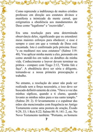 7
Como repreende a indiferença de muitos cristãos
professos em direção aos estatutos divinos e
manifesta a inimizade da mente carnal, que
estigmatiza a obediência aos mandamentos de
Deus como "legalismo" e "escravidão".
Era uma resolução para uma determinada
observância deles, significando que eu estenderei
meus maiores esforços para obedecer; e esse é
sempre o caso em que a vontade de Deus está
encantada. Isto é confirmado pela próxima frase:
"e eu meditarei nos seus estatutos" (Salmo 119:
48). Vou aplicar minha mente a eles, pensando em
como atendê-los em todos os detalhes da minha
vida. Conhecimento e louvor devem terminar na
prática - compare com Tiago 2:12, "Então fale e
faça". A obediência deve ser séria e diligente,
tornando-se a nossa primeira preocupação e
trabalho.
No entanto, a resolução do amor não pode ser
realizada sem a força necessária, e isso deve ser
buscado definitivamente de cima. "Ouve a voz das
minhas súplicas, quando a ti clamo, quando
levanto as minhas mãos para o teu santo templo."
(Salmo 28: 2). O levantamento e o espalmar das
mãos são mencionados com frequência no Antigo
Testamento como uma postura de oração, Êxodo
9:29, 33; 1 Reis 8:22; Salmo 88: 9; 141: 2, etc. No
Novo Testamento também: "Portanto, os homens
 