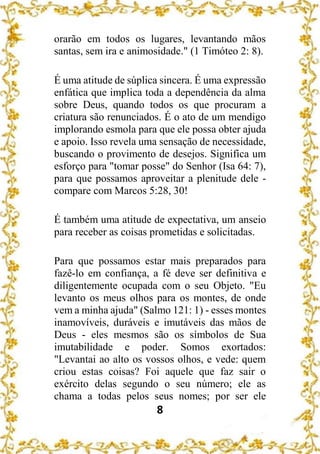 8
orarão em todos os lugares, levantando mãos
santas, sem ira e animosidade." (1 Timóteo 2: 8).
É uma atitude de súplica sincera. É uma expressão
enfática que implica toda a dependência da alma
sobre Deus, quando todos os que procuram a
criatura são renunciados. É o ato de um mendigo
implorando esmola para que ele possa obter ajuda
e apoio. Isso revela uma sensação de necessidade,
buscando o provimento de desejos. Significa um
esforço para "tomar posse" do Senhor (Isa 64: 7),
para que possamos aproveitar a plenitude dele -
compare com Marcos 5:28, 30!
É também uma atitude de expectativa, um anseio
para receber as coisas prometidas e solicitadas.
Para que possamos estar mais preparados para
fazê-lo em confiança, a fé deve ser definitiva e
diligentemente ocupada com o seu Objeto. "Eu
levanto os meus olhos para os montes, de onde
vem a minha ajuda" (Salmo 121: 1) - esses montes
inamovíveis, duráveis e imutáveis das mãos de
Deus - eles mesmos são os símbolos de Sua
imutabilidade e poder. Somos exortados:
"Levantai ao alto os vossos olhos, e vede: quem
criou estas coisas? Foi aquele que faz sair o
exército delas segundo o seu número; ele as
chama a todas pelos seus nomes; por ser ele
 