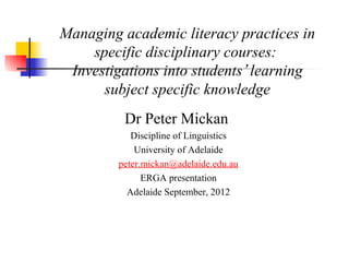 Managing academic literacy practices in
    specific disciplinary courses:
 Investigations into students’ learning
      subject specific knowledge
          Dr Peter Mickan
            Discipline of Linguistics
             University of Adelaide
         peter.mickan@adelaide.edu.au
               ERGA presentation
           Adelaide September, 2012
 