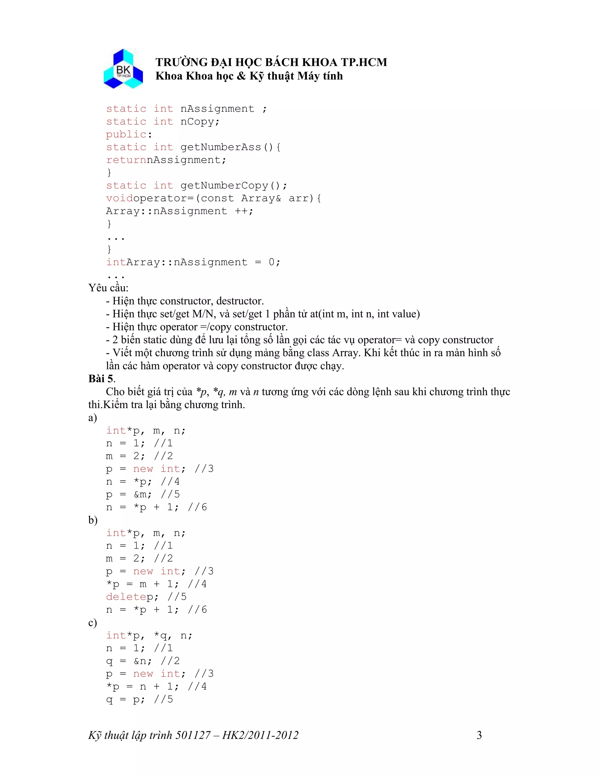 Kỹ thuật lập trình 501127 – HK2/2011-2012 3 
static int nAssignment ; 
static int nCopy; 
public: 
static int getNumberAss(){ 
returnnAssignment; 
} 
static int getNumberCopy(); 
voidoperator=(const Array& arr){ 
Array::nAssignment ++; 
} 
... 
} 
intArray::nAssignment = 0; 
... 
Yêu cầu: 
- Hiện thực constructor, destructor. 
- Hiện thực set/get M/N, và set/get 1 phần tử at(int m, int n, int value) 
- Hiện thực operator =/copy constructor. 
- 2 biến static dùng để lưu lại tổng số lần gọi các tác vụ operator= và copy constructor 
- Viết một chương trình sử dụng mảng bằng class Array. Khi kết thúc in ra màn hình số lần các hàm operator và copy constructor được chạy. 
Bài 5. 
Cho biết giá trị của *p, *q, m và n tương ứng với các dòng lệnh sau khi chương trình thực thi.Kiểm tra lại bằng chương trình. 
a) 
int*p, m, n; 
n = 1; //1 
m = 2; //2 
p = new int; //3 
n = *p; //4 
p = &m; //5 
n = *p + 1; //6 
b) 
int*p, m, n; 
n = 1; //1 
m = 2; //2 
p = new int; //3 
*p = m + 1; //4 
deletep; //5 
n = *p + 1; //6 
c) 
int*p, *q, n; 
n = 1; //1 
q = &n; //2 
p = new int; //3 
*p = n + 1; //4 
q = p; //5  