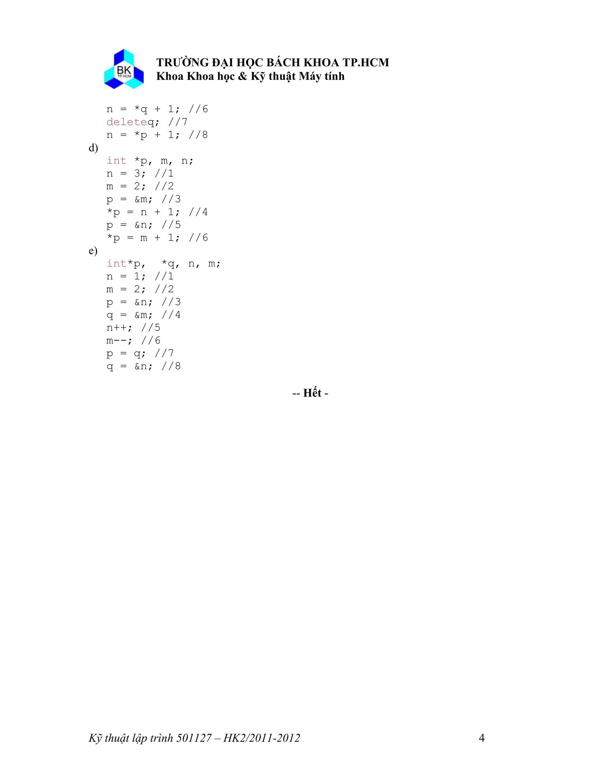 Kỹ thuật lập trình 501127 – HK2/2011-2012 4 
n = *q + 1; //6 
deleteq; //7 
n = *p + 1; //8 
d) 
int *p, m, n; 
n = 3; //1 
m = 2; //2 
p = &m; //3 
*p = n + 1; //4 
p = &n; //5 
*p = m + 1; //6 
e) 
int*p, *q, n, m; 
n = 1; //1 
m = 2; //2 
p = &n; //3 
q = &m; //4 
n++; //5 
m--; //6 
p = q; //7 
q = &n; //8 
-- ế - 