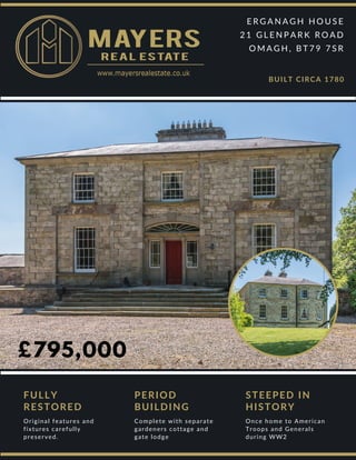 £795,000
E R G A N A G H H O U S E
2 1 G L E N P A R K R O A D
O M A G H , B T 7 9 7 S R
BUILT CIRCA 1780
FULLY
RESTORED
Original features and
fixtures carefully
preserved.
PERIOD
BUILDING
Complete with separate
gardeners cottage and
gate lodge
STEEPED IN
HISTORY
Once home to American
Troops and Generals
during WW2
 