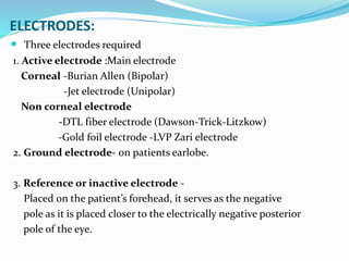 ELECTRODES:
 Three electrodes required
1. Active electrode :Main electrode
Corneal -Burian Allen (Bipolar)
-Jet electrode (Unipolar)
Non corneal electrode
-DTL fiber electrode (Dawson-Trick-Litzkow)
-Gold foil electrode -LVP Zari electrode
2. Ground electrode- on patients earlobe.
3. Reference or inactive electrode -
Placed on the patient’s forehead, it serves as the negative
pole as it is placed closer to the electrically negative posterior
pole of the eye.
 