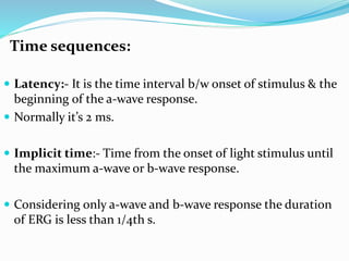 Time sequences:
 Latency:- It is the time interval b/w onset of stimulus & the
beginning of the a-wave response.
 Normally it’s 2 ms.
 Implicit time:- Time from the onset of light stimulus until
the maximum a-wave or b-wave response.
 Considering only a-wave and b-wave response the duration
of ERG is less than 1/4th s.
 