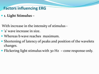 Factors influencing ERG
 1. Light Stimulus –
With increase in the intensity of stimulus -
 ‘a’ wave increase in size.
 Whereas b wave reaches maximum.
 Shortening of latency of peaks and position of the wavelets
changes.
 Flickering light stimulus with 30 Hz – cone response only.
 