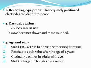  2. Recording equipment –Inadequately positioned
electrodes can distort response.
 3. Dark adaptation –
ERG increases in size
b wave becomes slower and more rounded.
 4. Age and sex –
 Small ERG within hr of birth with strong stimulus.
 Reaches to adult value after the age of 2 years.
 Gradually declines in adults with age.
 Slightly Larger in females than males.
 