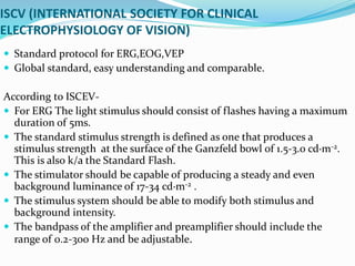 ISCV (INTERNATIONAL SOCIETY FOR CLINICAL
ELECTROPHYSIOLOGY OF VISION)
 Standard protocol for ERG,EOG,VEP
 Global standard, easy understanding and comparable.
According to ISCEV-
 For ERG The light stimulus should consist of flashes having a maximum
duration of 5ms.
 The standard stimulus strength is defined as one that produces a
stimulus strength at the surface of the Ganzfeld bowl of 1.5-3.0 cd·m-2.
This is also k/a the Standard Flash.
 The stimulator should be capable of producing a steady and even
background luminance of 17-34 cd·m-2 .
 The stimulus system should be able to modify both stimulus and
background intensity.
 The bandpass of the amplifier and preamplifier should include the
range of 0.2-300 Hz and be adjustable.
 