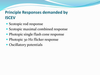 Principle Responses demanded by
ISCEV
 Scotopic rod response
 Scotopic maximal combined response
 Photopic single flash cone response
 Photopic 30 Hz flicker response
 Oscillatory potentials
 