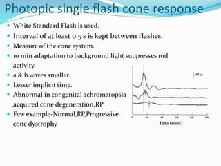 Photopic single flash cone response
 White Standard Flash is used.
 Interval of at least 0.5 s is kept between flashes.
 Measure of the cone system.
 10 min adaptation to background light suppresses rod
activity.
 a & b waves smaller.
 Lesser implicit time.
 Abnormal in congenital achromatopsia
,acquired cone degeneration,RP
 Few example-Normal,RP,Progressive
cone dystrophy
 