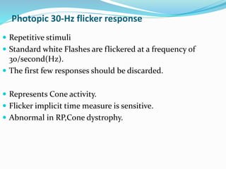 Photopic 30-Hz flicker response
 Repetitive stimuli
 Standard white Flashes are flickered at a frequency of
30/second(Hz).
 The first few responses should be discarded.
 Represents Cone activity.
 Flicker implicit time measure is sensitive.
 Abnormal in RP,Cone dystrophy.
 