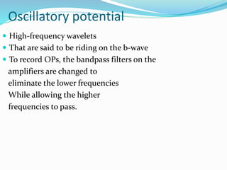 Oscillatory potential
 High-frequency wavelets
 That are said to be riding on the b-wave
 To record OPs, the bandpass filters on the
amplifiers are changed to
eliminate the lower frequencies
While allowing the higher
frequencies to pass.
 