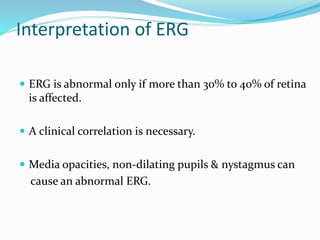 Interpretation of ERG
 ERG is abnormal only if more than 30% to 40% of retina
is affected.
 A clinical correlation is necessary.
 Media opacities, non-dilating pupils & nystagmus can
cause an abnormal ERG.
 