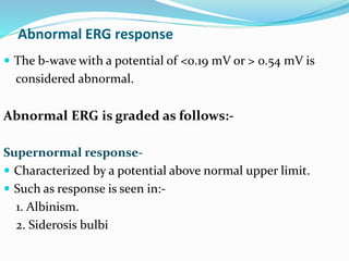 Abnormal ERG response
 The b-wave with a potential of <0.19 mV or > 0.54 mV is
considered abnormal.
Abnormal ERG is graded as follows:-
Supernormal response-
 Characterized by a potential above normal upper limit.
 Such as response is seen in:-
1. Albinism.
2. Siderosis bulbi
 