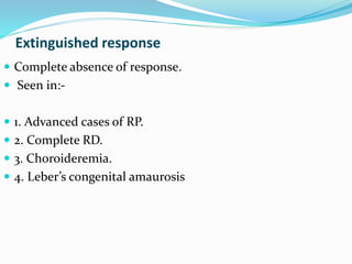 Extinguished response
 Complete absence of response.
 Seen in:-
 1. Advanced cases of RP.
 2. Complete RD.
 3. Choroideremia.
 4. Leber’s congenital amaurosis
 