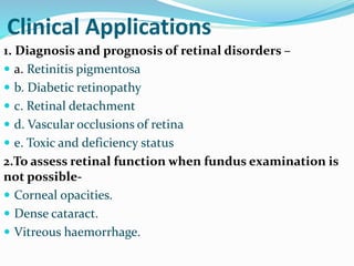 Clinical Applications
1. Diagnosis and prognosis of retinal disorders –
 a. Retinitis pigmentosa
 b. Diabetic retinopathy
 c. Retinal detachment
 d. Vascular occlusions of retina
 e. Toxic and deficiency status
2.To assess retinal function when fundus examination is
not possible-
 Corneal opacities.
 Dense cataract.
 Vitreous haemorrhage.
 
