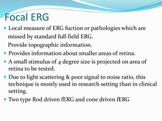 Focal ERG
 Local measure of ERG fuction or pathologies which are
missed by standard full field ERG.
Provide topographic information.
 Provides information about smaller areas of retina.
 A small stimulus of 4 degree size is projected on area of
retina to be tested.
 Due to light scattering & poor signal to noise ratio, this
technique is mostly used in research setting than in clinical
setting.
 Two type Rod driven fERG and cone driven fERG
 