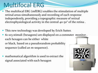 Multifocal ERG
 The multifocal ERG (mfERG) enables the stimulation of multiple
retinal areas simultaneously and recording of each response
independently, providing a topographic measure of retinal
electrophysiological activity in the central 40-50° of the retina .
 This new technology was developed by Erich Sutter.
 61-103 stimuli (hexagons) are displayed on a computer monitor ,
each hexagon can be either white
or black, based on a pseudorandom probability
sequence (called an m-sequence).
 mathematical algorithm is used to extract the
signal associated with each hexagon
 