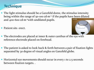 Technique
 The light stimulus should be a Ganzfeld dome, the stimulus intensity
being within the range of 50-100 cd·m-2 if the pupils have been dilated
and 400-600 cd·m-2with undilated pupils.
 Patient sits erect.
 The electrodes are placed at inner & outer canthus of the eye with
reference electrode placed on forehead.
 The patient is asked to look back & forth between a pair of fixation lights
separated by 30 degree of visual angles on Ganzfeld globe.
 Horizontal eye movements should occur in every 1 to 2.5 seconds
between fixation targets. .
 