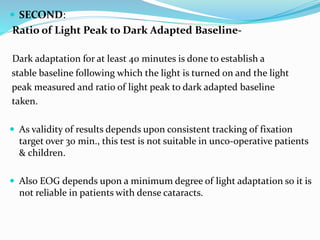 SECOND:
Ratio of Light Peak to Dark Adapted Baseline-
Dark adaptation for at least 40 minutes is done to establish a
stable baseline following which the light is turned on and the light
peak measured and ratio of light peak to dark adapted baseline
taken.
 As validity of results depends upon consistent tracking of fixation
target over 30 min., this test is not suitable in unco-operative patients
& children.
 Also EOG depends upon a minimum degree of light adaptation so it is
not reliable in patients with dense cataracts.
 