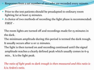  Responses from a set number of saccades are recorded every minute.
 Prior to the test patients should be preadapted to ordinary room
lighting for at least 15 minutes.
 A choice of two methods of recording the light phase is recommended:
FIRST -
The room lights are turned off and recordings made for 15 minutes in
the dark.
The minimum amplitude during this period is termed the dark trough.
It usually occurs after 11 or 12 minutes.
The light is then turned on and recording continued until the signal
amplitude reaches a clearly defined peak which usually comes in 6-9
min., k/a the light peak.
The ratio of light peak to dark trough is then measured and this ratio is
k/a Arden’s ratio.
 