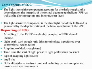 Components of EOG :
 The light-insensitive component accounts for the dark trough and is
dependent on the integrity of the retinal pigment epithelium (RPE) as
well as the photoreceptors and inner nuclear layer.
 The light-sensitive component is the slow light rise of the EOG and is
generated by the depolarization of the basal membrane of the RPE.
Reporting of EOG
According to the ISCEV standards, the report of EOG should
include-
 Light peak: dark trough ratio (this terminology is preferred over
conventional Arden ratio)
 Amplitude of dark trough (mv)
 Time from the start of light phase to light peak (when present)
 type of adapting light source
 pupil size
 Difficulties/deviation from protocol including patient compliance,
inconsistent eye movements
 