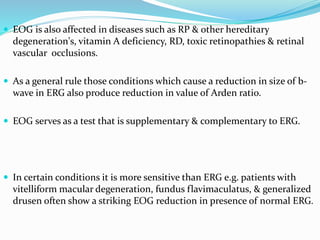  EOG is also affected in diseases such as RP & other hereditary
degeneration's, vitamin A deficiency, RD, toxic retinopathies & retinal
vascular occlusions.
 As a general rule those conditions which cause a reduction in size of b-
wave in ERG also produce reduction in value of Arden ratio.
 EOG serves as a test that is supplementary & complementary to ERG.
 In certain conditions it is more sensitive than ERG e.g. patients with
vitelliform macular degeneration, fundus flavimaculatus, & generalized
drusen often show a striking EOG reduction in presence of normal ERG.
 