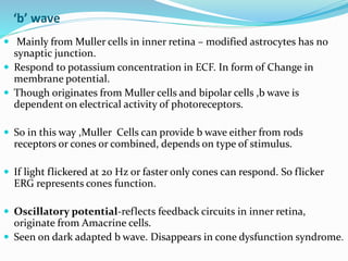 ‘b’ wave
 Mainly from Muller cells in inner retina – modified astrocytes has no
synaptic junction.
 Respond to potassium concentration in ECF. In form of Change in
membrane potential.
 Though originates from Muller cells and bipolar cells ,b wave is
dependent on electrical activity of photoreceptors.
 So in this way ,Muller Cells can provide b wave either from rods
receptors or cones or combined, depends on type of stimulus.
 If light flickered at 20 Hz or faster only cones can respond. So flicker
ERG represents cones function.
 Oscillatory potential-reflects feedback circuits in inner retina,
originate from Amacrine cells.
 Seen on dark adapted b wave. Disappears in cone dysfunction syndrome.
 