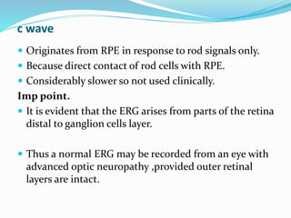 c wave
 Originates from RPE in response to rod signals only.
 Because direct contact of rod cells with RPE.
 Considerably slower so not used clinically.
Imp point.
 It is evident that the ERG arises from parts of the retina
distal to ganglion cells layer.
 Thus a normal ERG may be recorded from an eye with
advanced optic neuropathy ,provided outer retinal
layers are intact.
 