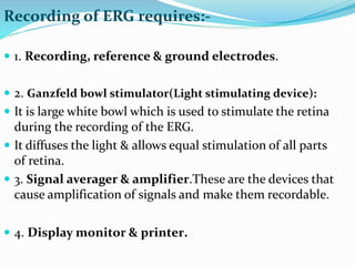 Recording of ERG requires:-
 1. Recording, reference & ground electrodes.
 2. Ganzfeld bowl stimulator(Light stimulating device):
 It is large white bowl which is used to stimulate the retina
during the recording of the ERG.
 It diffuses the light & allows equal stimulation of all parts
of retina.
 3. Signal averager & amplifier.These are the devices that
cause amplification of signals and make them recordable.
 4. Display monitor & printer.
 