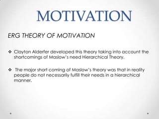 MOTIVATION
ERG THEORY OF MOTIVATION
 Clayton Alderfer developed this theory taking into account the
shortcomings of Maslow’s need Hierarchical Theory.
 The major short coming of Maslow’s theory was that in reality
people do not necessarily fulfill their needs in a hierarchical
manner.

 