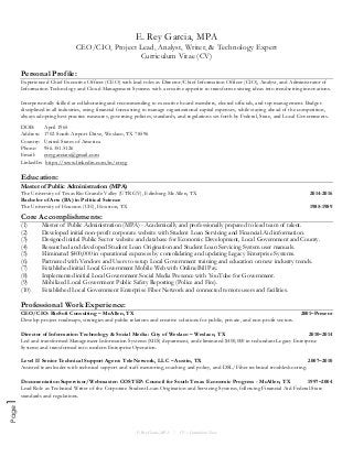 E. Rey Garcia, MPA
CEO/CIO, Project Lead, Analyst, Writer, & Technology Expert
Curriculum Vitae (CV)
E. Rey Garcia, MPA / CV – Curriculum Vitae
Page1
Personal Profile:
Experienced Chief Executive Officer (CEO) with lead roles as Director/Chief Information Officer (CIO), Analyst, and Administrator of
Information Technology and Cloud Management Systems with a creative appetite to transform existing ideas into trendsetting innovations.
Interpersonally skilled at collaborating and recommending to executive board members, elected officials, and top management. Budget-
disciplined in all industries, using financial forecasting to manage organizational capital expenses, while staying ahead of the competition,
always adopting best practice measures, governing policies, standards, and regulations set forth by Federal, State, and Local Governments.
DOB: April 1965
Address: 1702 South Airport Drive, Weslaco, TX 78596
Country: United States of America
Phone: 956.351.5126
Email: ereygarciatx@gmail.com
LinkedIn: https://www.linkedin.com/in/ereyg
Education:
Master of Public Administration (MPA)
The University of Texas Rio Grande Valley (UTRGV), Edinburg-McAllen, TX 2014-2016
Bachelor of Arts (BA) in Political Science
The University of Houston (UH), Houston, TX 1985-1989
Core Accomplishments:
(1) Master of Public Administration (MPA) - Academically and professionally prepared to lead team of talent.
(2) Developed initial non-profit corporate website with Student Loan Servicing and Financial Aid information.
(3) Designed initial Public Sector website and database for Economic Development, Local Government and County.
(4) Researched and developed Student Loan Origination and Student Loan Servicing System user manuals.
(5) Eliminated $400,000 in operational expenses by consolidating and updating Legacy Enterprise Systems.
(6) Partnered with Vendors and Users to setup Local Government training and education on new industry trends.
(7) Established initial Local Government Mobile Web with Online Bill Pay.
(8) Implemented initial Local Government Social Media Presence with YouTube for Government.
(9) Mobilized Local Government Public Safety Reporting (Police and Fire).
(10) Established Local Government Enterprise Fiber Network and connected remote users and facilities.
Professional Work Experience:
CEO/CIO: RioSoft Consulting – McAllen, TX 2001–Present
Develop project roadmaps, strategies and public relations and creative solutions for public, private, and non-profit sectors.
Director of Information Technology & Social Media: City of Weslaco – Weslaco, TX 2010–2014
Led and transformed Management Information Systems (MIS) department, and eliminated $400,000 in redundant Legacy Enterprise
Systems and transformed into modern Enterprise Operation.
Level II Senior Technical Support Agent: TeleNetwork, LLC – Austin, TX 2007–2010
Assisted team leader with technical support and staff mentoring, coaching and policy, and DSL/Fiber technical troubleshooting.
Documentation Supervisor/Webmaster: COSTEP: Council for South Texas Economic Progress - McAllen, TX 1997–2004
Lead Role as Technical Writer of the Corporate Student Loan Origination and Servicing Systems, following Financial Aid Federal-State
standards and regulations.
 