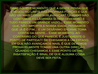 Sabe aquele momento que a gente pensa que chegou no limite das próprias forças e que não vai mais conseguir avançar? Quando não contemos as lágrimas (e nem devemos!) e tudo parece um grande vazio... Esse momento que, não importa a nossa idade, pensamos que já é o fim... e um desânimo enorme toma conta da gente... Esse momento, ao contrário do que parece, é justamente o ponto de partida!!! Se chegamos a um estado em que não avançamos mais, é que devemos provavelmente tomar uma outra direção. Quando chegamos a esse ponto de tal insatisfação é sinal de que alguma coisa deve ser feita. 