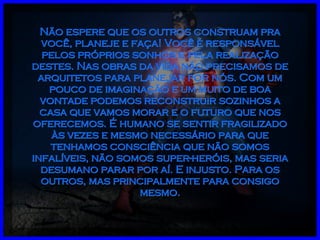 Não espere que os outros construam pra você, planeje e faça! Você é responsável pelos próprios sonhos e pela realização destes. Nas obras da vida não precisamos de arquitetos para planejar por nós. Com um pouco de imaginação e um muito de boa vontade podemos reconstruir sozinhos a casa que vamos morar e o futuro que nos oferecemos. É humano se sentir fragilizado às vezes e mesmo necessário para que tenhamos consciência que não somos infalíveis, não somos super-heróis, mas seria desumano parar por aí. E injusto. Para os outros, mas principalmente para consigo mesmo. 