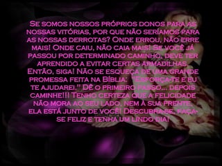 Se somos nossos próprios donos para as nossas vitórias, por que não seríamos para as nossas derrotas? Onde errou, não erre mais! Onde caiu, não caia mais! Se você já passou por determinado caminho, deve ter aprendido a evitar certas armadilhas. Então, siga! Não se esqueça de uma grande promessa feita na Bíblia:  "Esforça-te e eu te ajudarei." Dê o primeiro passo... depois caminhe!!! Tenho certeza que a felicidade não mora ao seu lado, nem à sua frente, ela está junto de você! Descubra-se, faça-se feliz e tenha um lindo dia! 